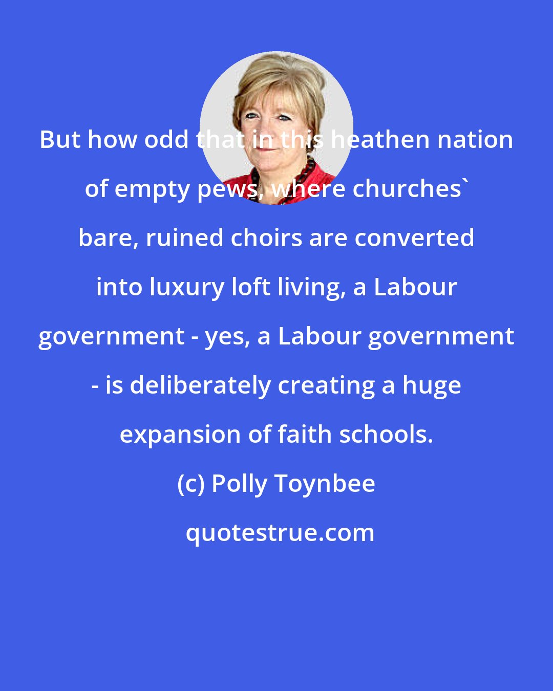 Polly Toynbee: But how odd that in this heathen nation of empty pews, where churches' bare, ruined choirs are converted into luxury loft living, a Labour government - yes, a Labour government - is deliberately creating a huge expansion of faith schools.