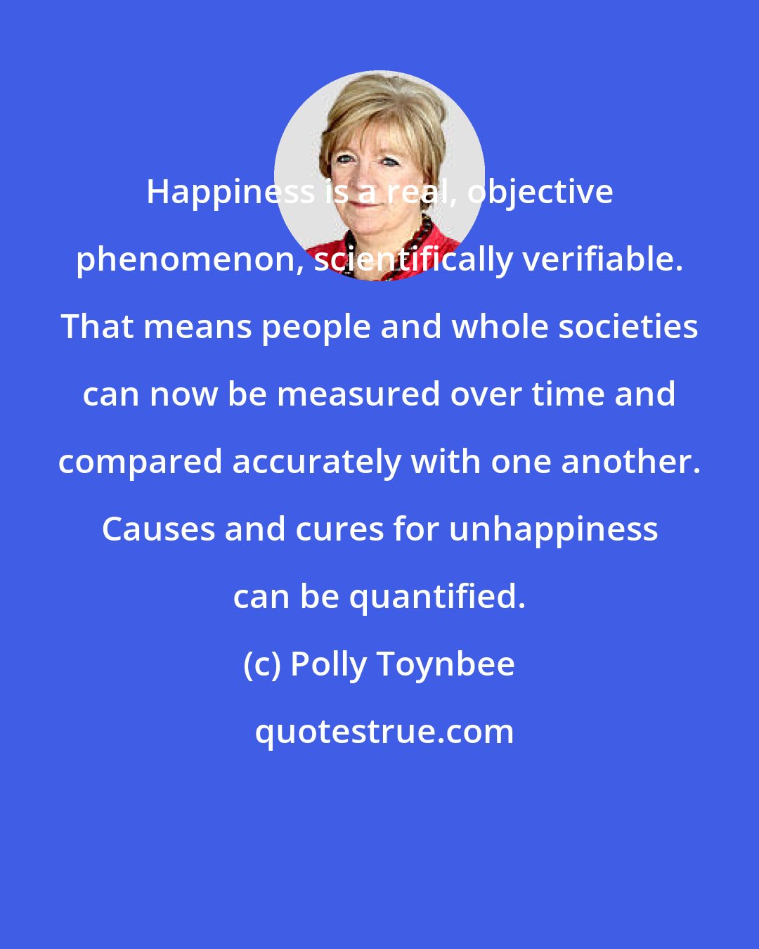 Polly Toynbee: Happiness is a real, objective phenomenon, scientifically verifiable. That means people and whole societies can now be measured over time and compared accurately with one another. Causes and cures for unhappiness can be quantified.