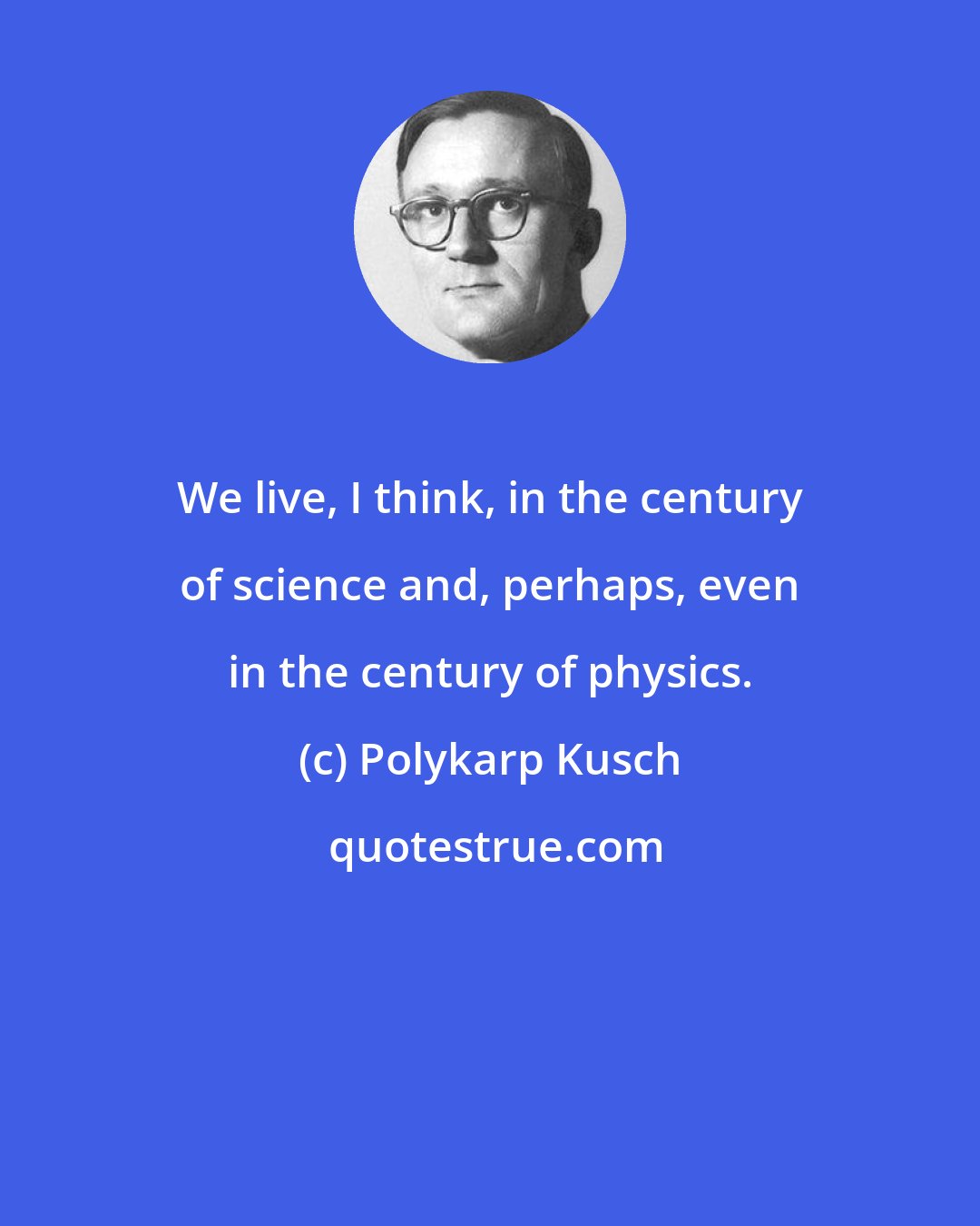 Polykarp Kusch: We live, I think, in the century of science and, perhaps, even in the century of physics.