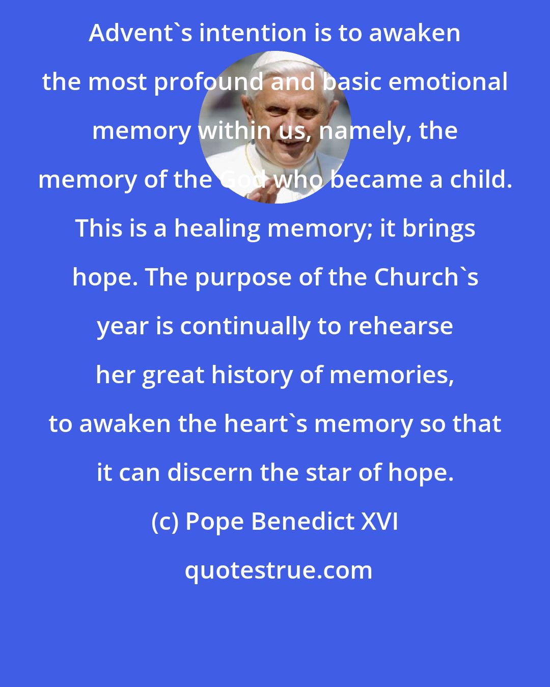 Pope Benedict XVI: Advent's intention is to awaken the most profound and basic emotional memory within us, namely, the memory of the God who became a child. This is a healing memory; it brings hope. The purpose of the Church's year is continually to rehearse her great history of memories, to awaken the heart's memory so that it can discern the star of hope.