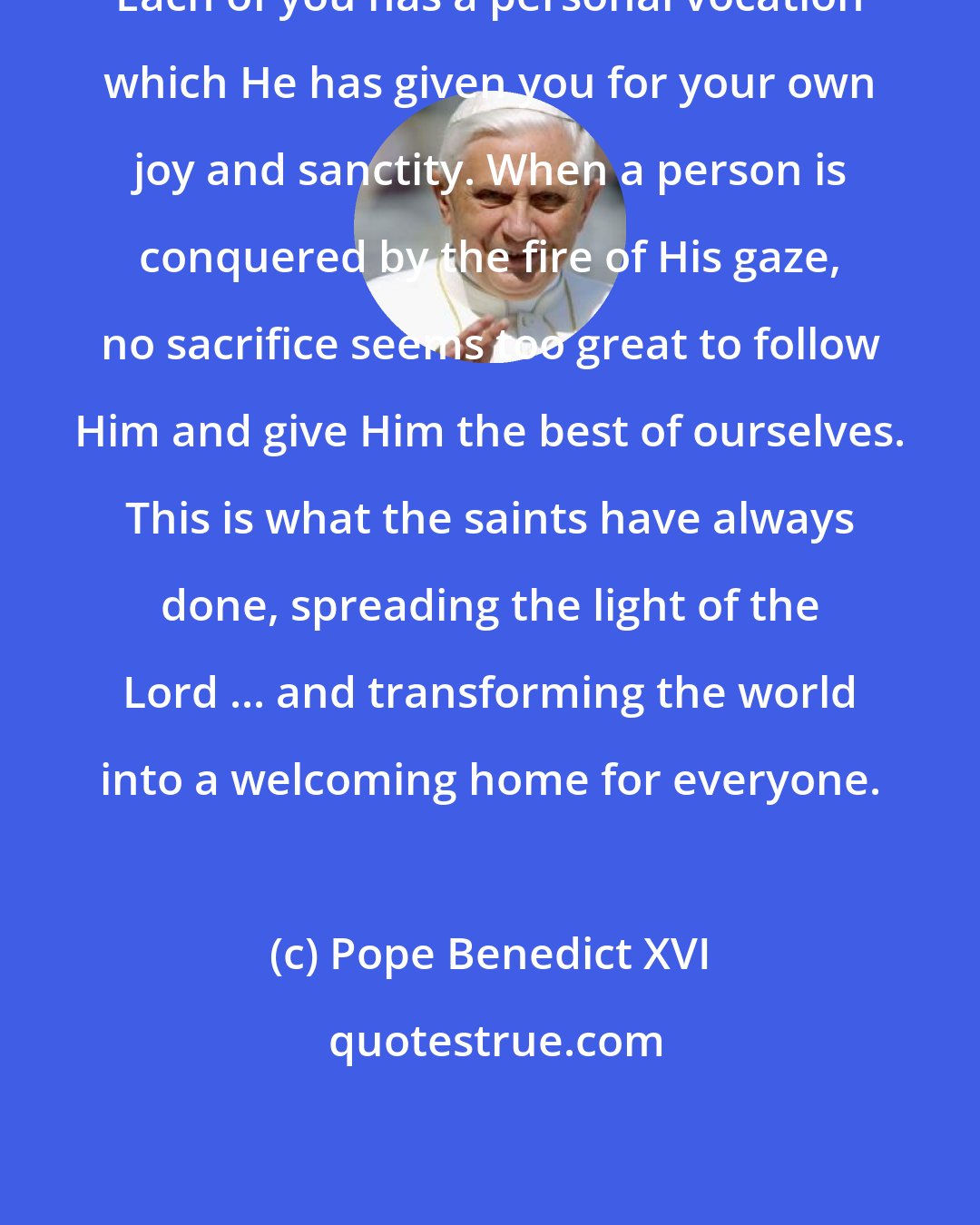 Pope Benedict XVI: Each of you has a personal vocation which He has given you for your own joy and sanctity. When a person is conquered by the fire of His gaze, no sacrifice seems too great to follow Him and give Him the best of ourselves. This is what the saints have always done, spreading the light of the Lord ... and transforming the world into a welcoming home for everyone.