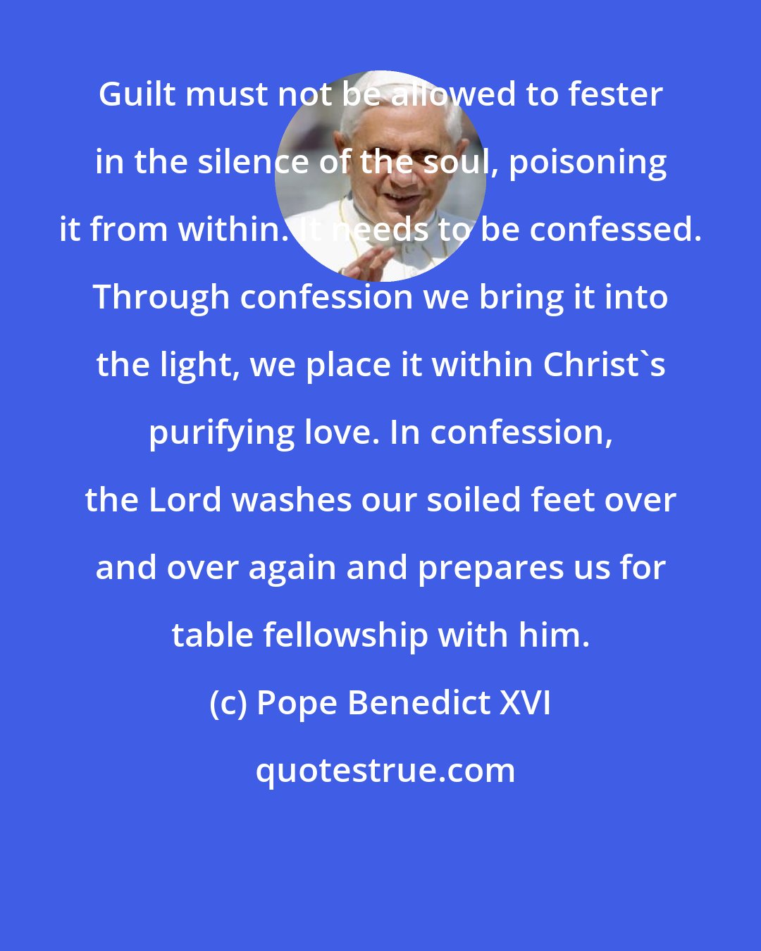 Pope Benedict XVI: Guilt must not be allowed to fester in the silence of the soul, poisoning it from within. It needs to be confessed. Through confession we bring it into the light, we place it within Christ's purifying love. In confession, the Lord washes our soiled feet over and over again and prepares us for table fellowship with him.