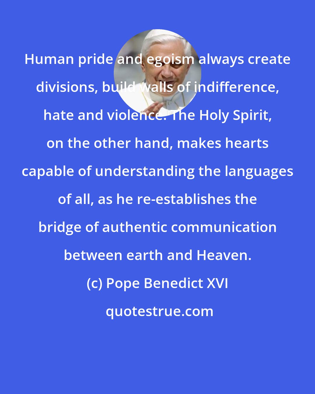Pope Benedict XVI: Human pride and egoism always create divisions, build walls of indifference, hate and violence. The Holy Spirit, on the other hand, makes hearts capable of understanding the languages of all, as he re-establishes the bridge of authentic communication between earth and Heaven.