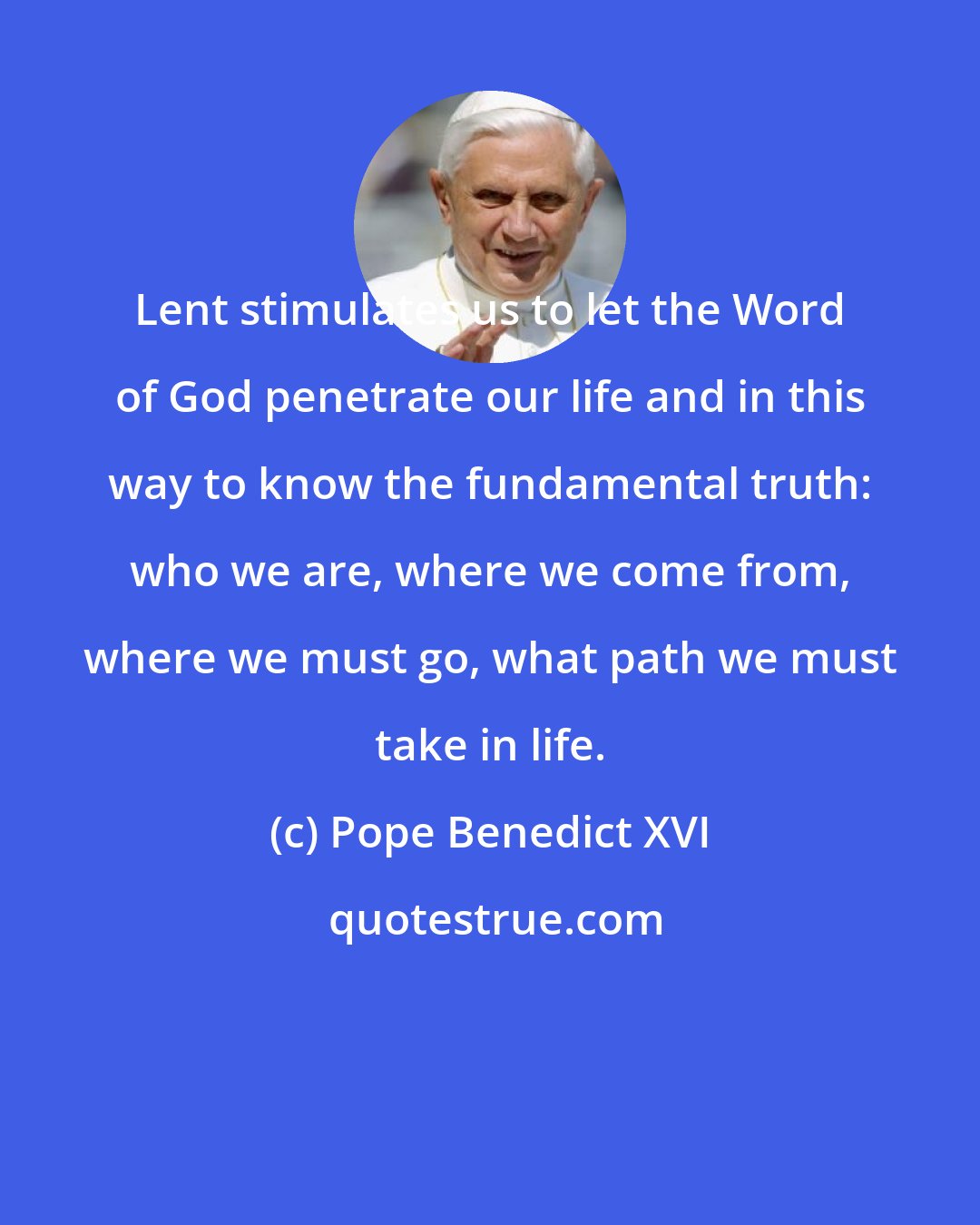 Pope Benedict XVI: Lent stimulates us to let the Word of God penetrate our life and in this way to know the fundamental truth: who we are, where we come from, where we must go, what path we must take in life.