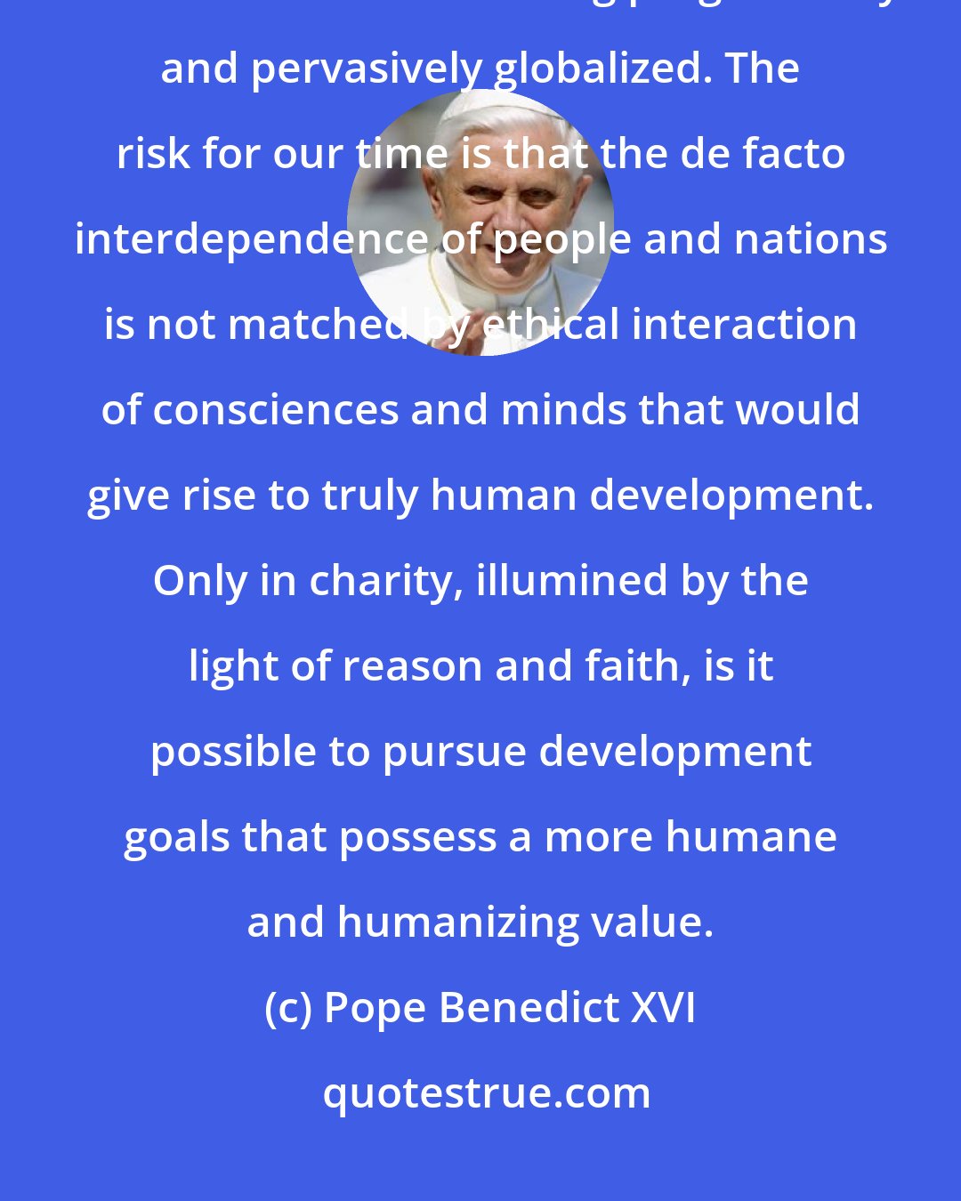 Pope Benedict XVI: Love in truth-caritas in veritate-is a great challenge for the Church in a world that is becoming progressively and pervasively globalized. The risk for our time is that the de facto interdependence of people and nations is not matched by ethical interaction of consciences and minds that would give rise to truly human development. Only in charity, illumined by the light of reason and faith, is it possible to pursue development goals that possess a more humane and humanizing value.