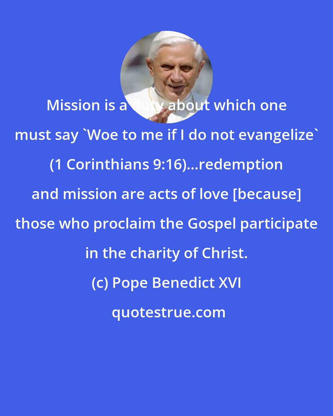 Pope Benedict XVI: Mission is a duty about which one must say 'Woe to me if I do not evangelize' (1 Corinthians 9:16)...redemption and mission are acts of love [because] those who proclaim the Gospel participate in the charity of Christ.