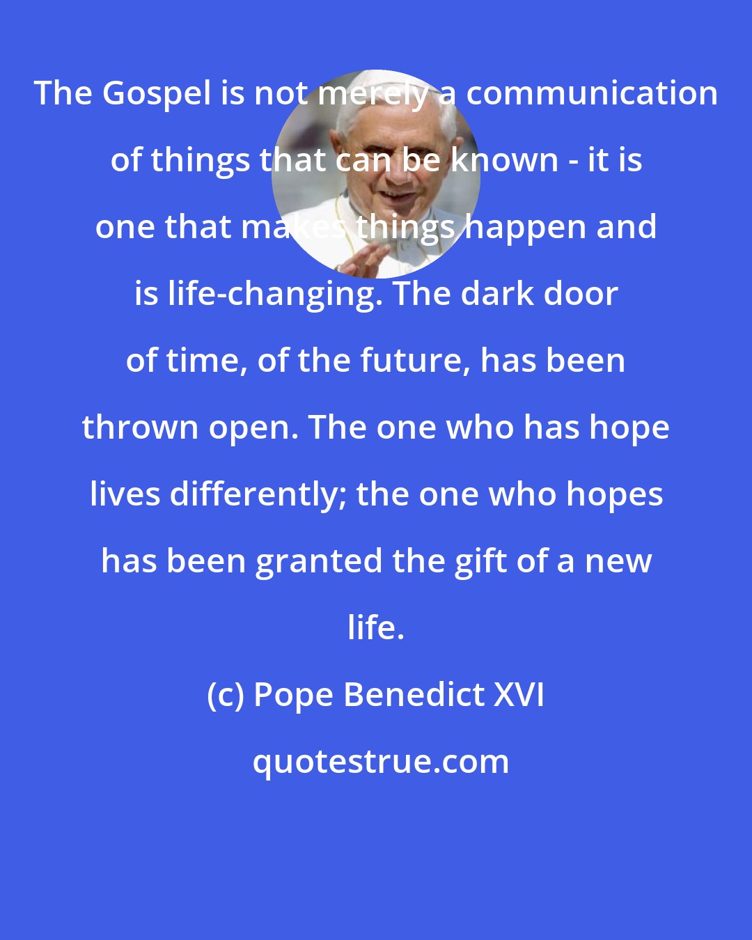 Pope Benedict XVI: The Gospel is not merely a communication of things that can be known - it is one that makes things happen and is life-changing. The dark door of time, of the future, has been thrown open. The one who has hope lives differently; the one who hopes has been granted the gift of a new life.