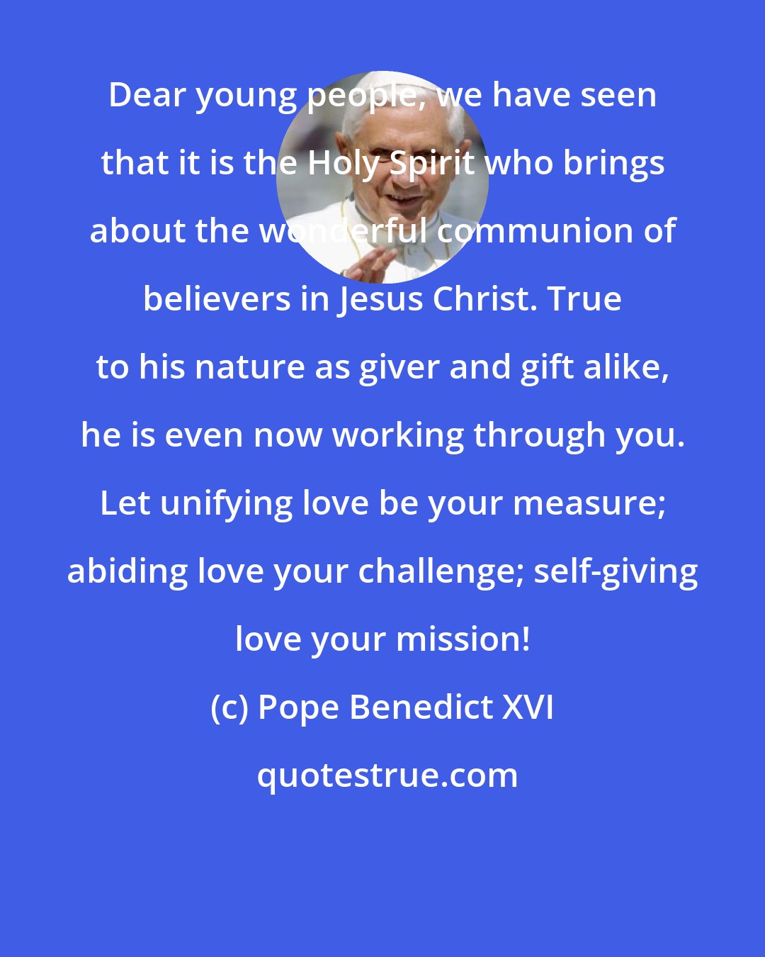 Pope Benedict XVI: Dear young people, we have seen that it is the Holy Spirit who brings about the wonderful communion of believers in Jesus Christ. True to his nature as giver and gift alike, he is even now working through you. Let unifying love be your measure; abiding love your challenge; self-giving love your mission!