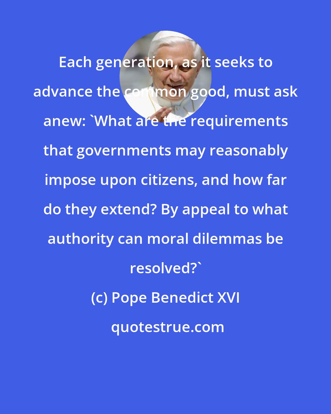 Pope Benedict XVI: Each generation, as it seeks to advance the common good, must ask anew: 'What are the requirements that governments may reasonably impose upon citizens, and how far do they extend? By appeal to what authority can moral dilemmas be resolved?'