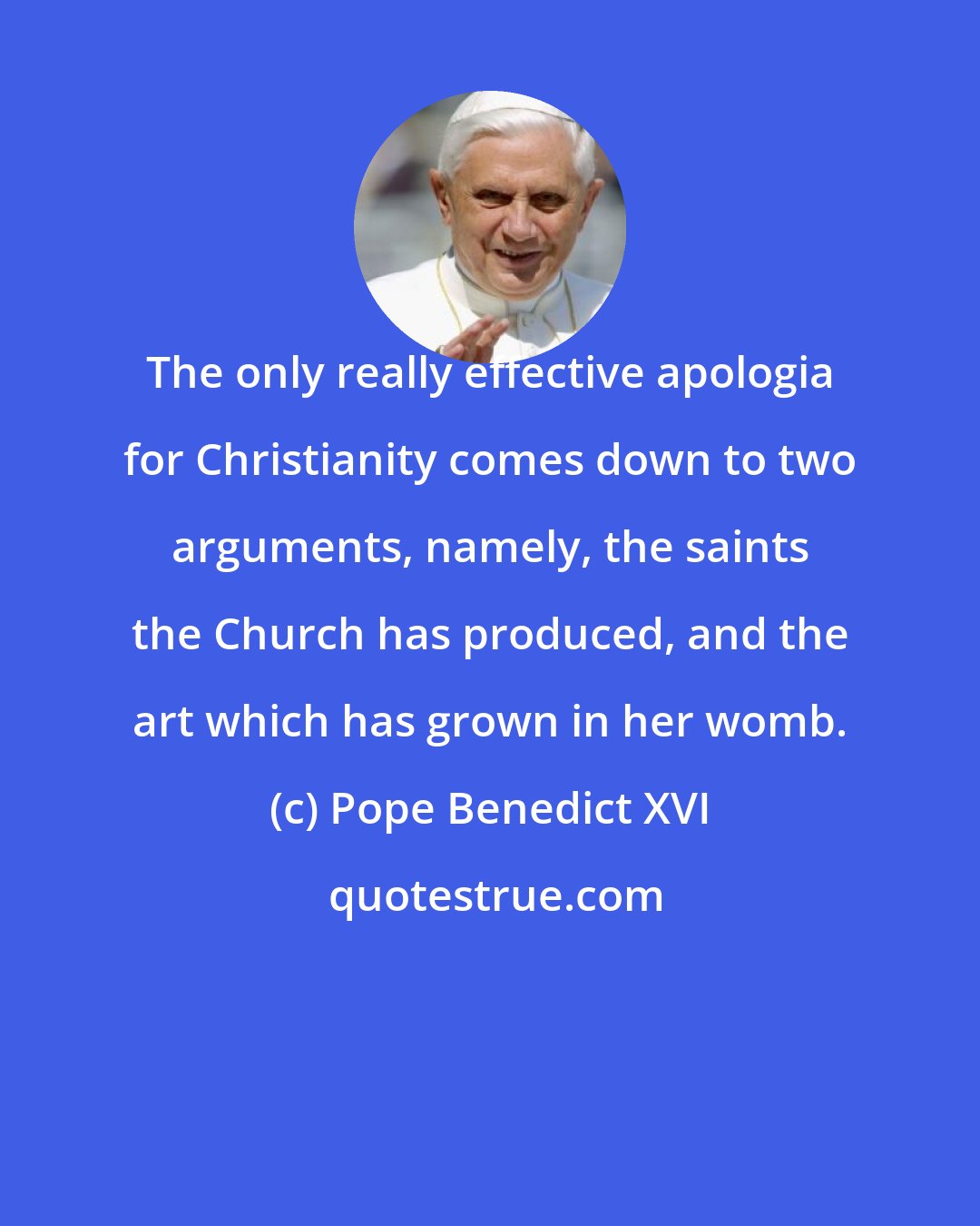Pope Benedict XVI: The only really effective apologia for Christianity comes down to two arguments, namely, the saints the Church has produced, and the art which has grown in her womb.