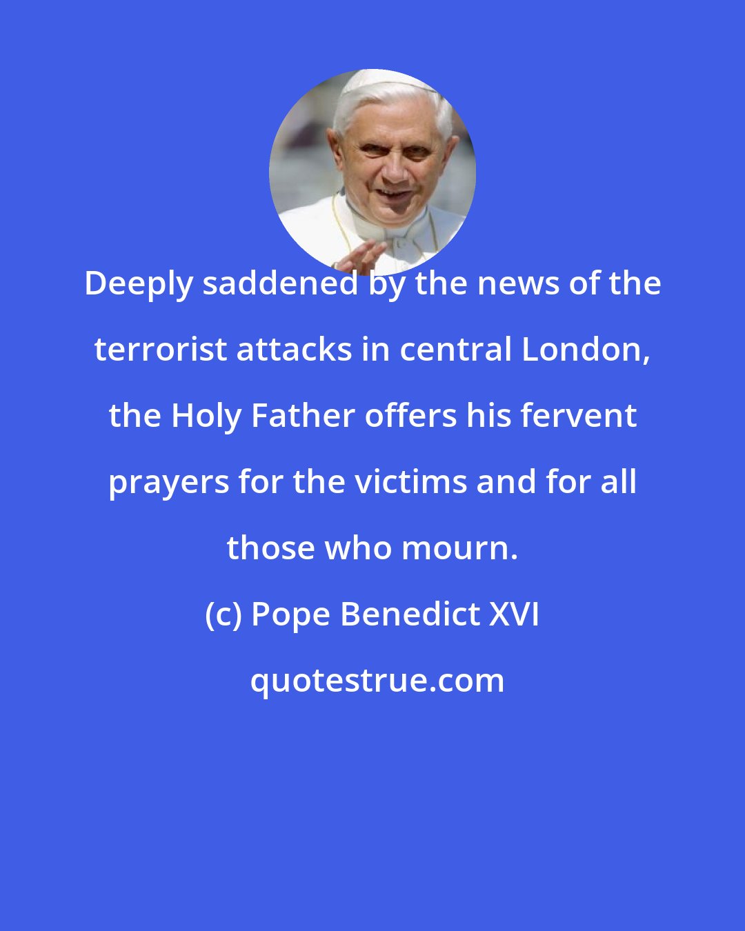 Pope Benedict XVI: Deeply saddened by the news of the terrorist attacks in central London, the Holy Father offers his fervent prayers for the victims and for all those who mourn.