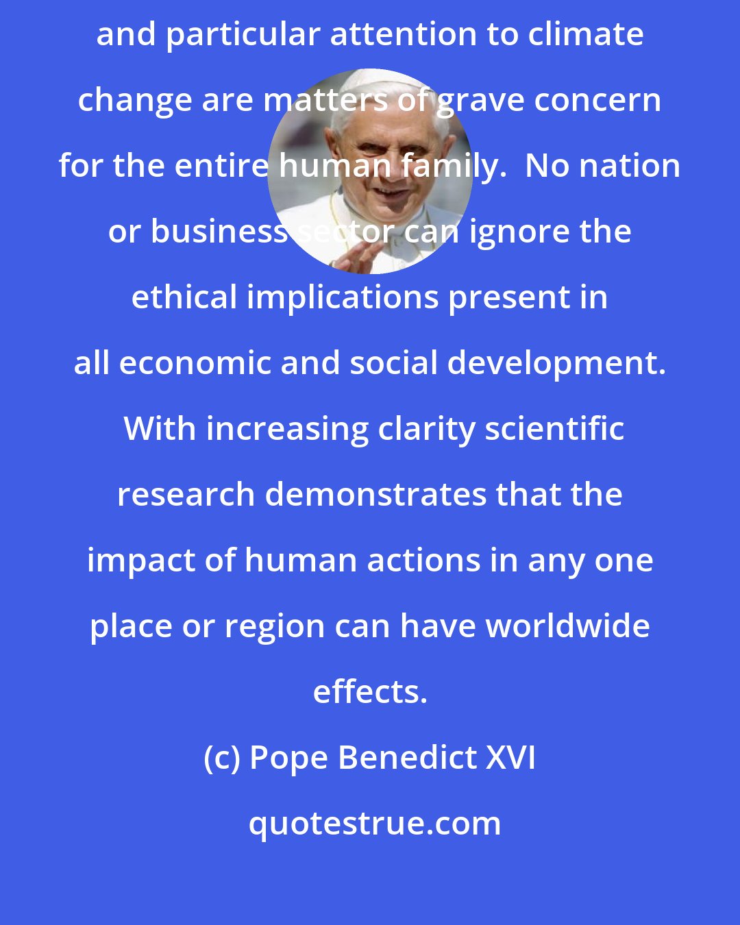 Pope Benedict XVI: Preservation of the environment, promotion of sustainable development and particular attention to climate change are matters of grave concern for the entire human family.  No nation or business sector can ignore the ethical implications present in all economic and social development.  With increasing clarity scientific research demonstrates that the impact of human actions in any one place or region can have worldwide effects.