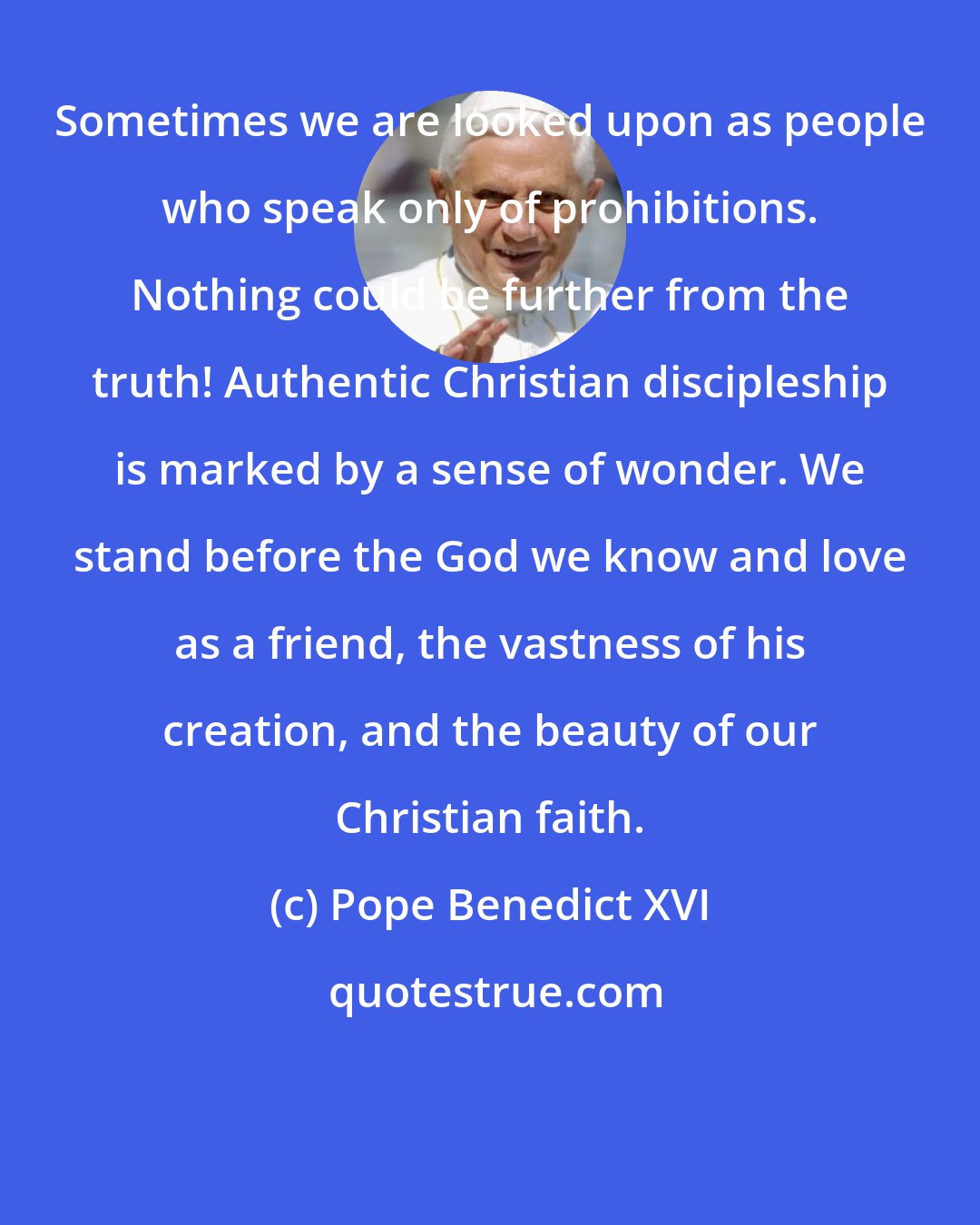 Pope Benedict XVI: Sometimes we are looked upon as people who speak only of prohibitions. Nothing could be further from the truth! Authentic Christian discipleship is marked by a sense of wonder. We stand before the God we know and love as a friend, the vastness of his creation, and the beauty of our Christian faith.