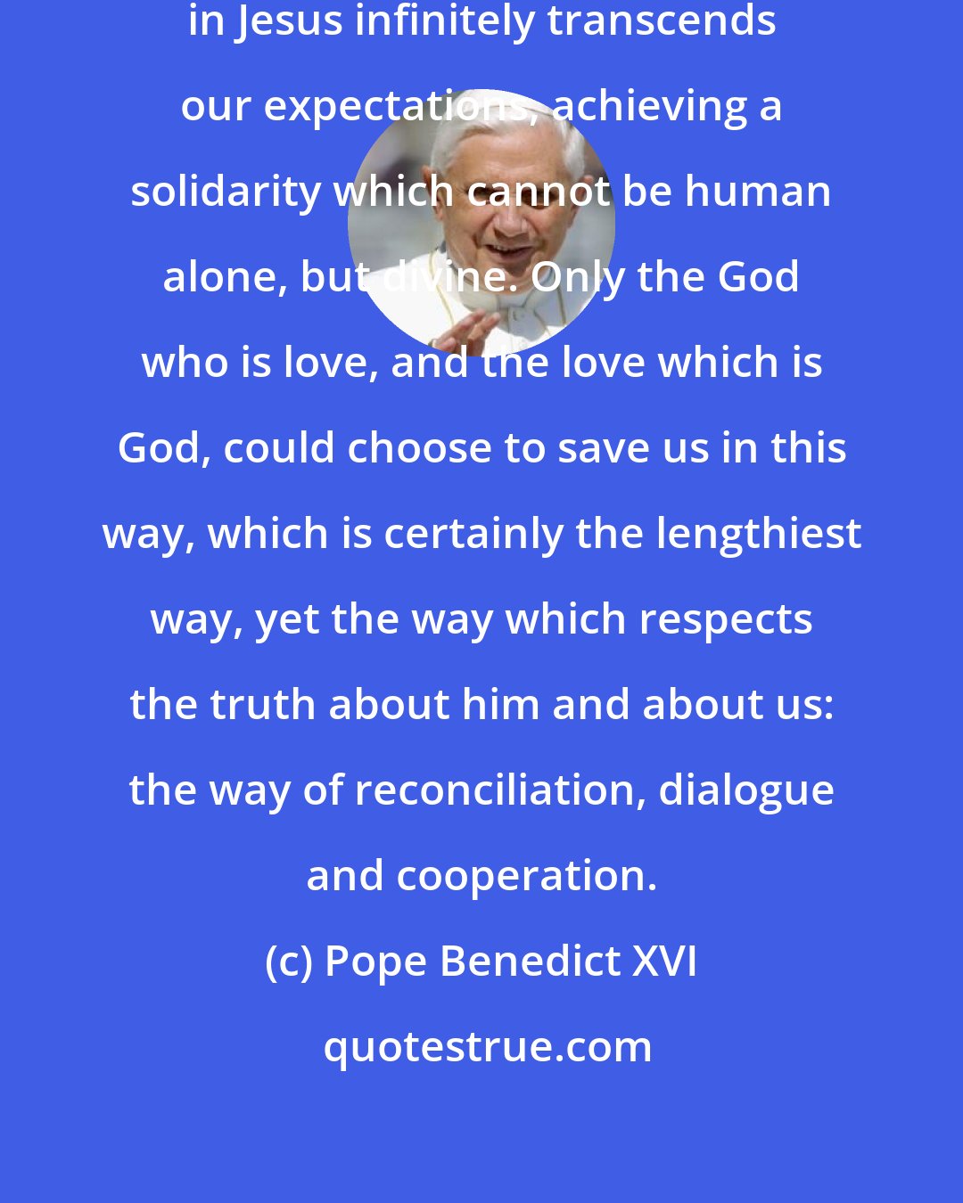 Pope Benedict XVI: The answer to our cry which God gave in Jesus infinitely transcends our expectations, achieving a solidarity which cannot be human alone, but divine. Only the God who is love, and the love which is God, could choose to save us in this way, which is certainly the lengthiest way, yet the way which respects the truth about him and about us: the way of reconciliation, dialogue and cooperation.