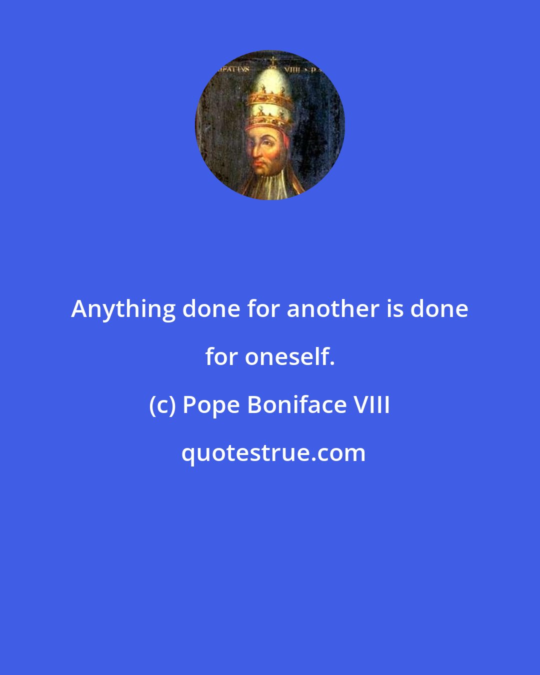 Pope Boniface VIII: Anything done for another is done for oneself.
