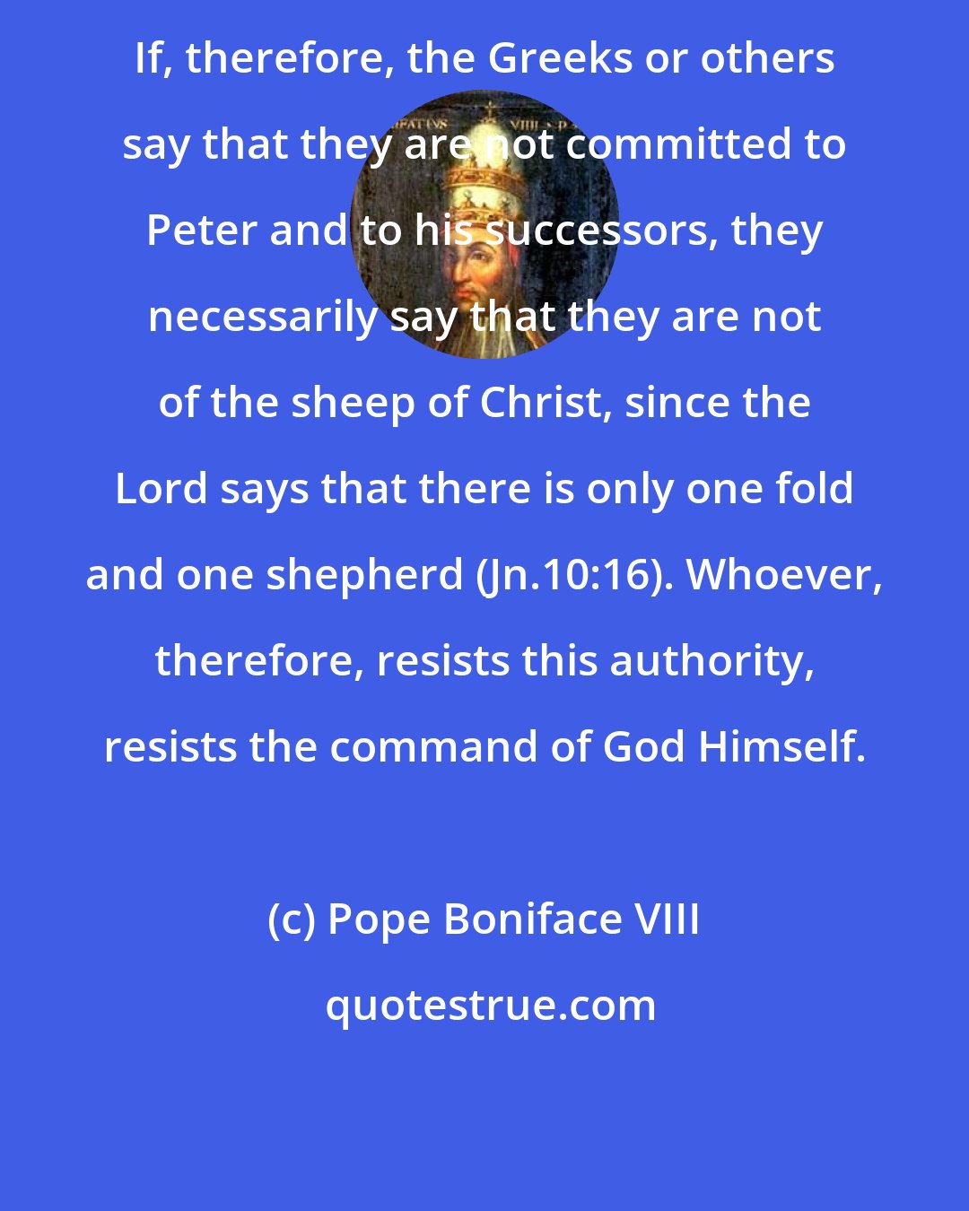 Pope Boniface VIII: If, therefore, the Greeks or others say that they are not committed to Peter and to his successors, they necessarily say that they are not of the sheep of Christ, since the Lord says that there is only one fold and one shepherd (Jn.10:16). Whoever, therefore, resists this authority, resists the command of God Himself.