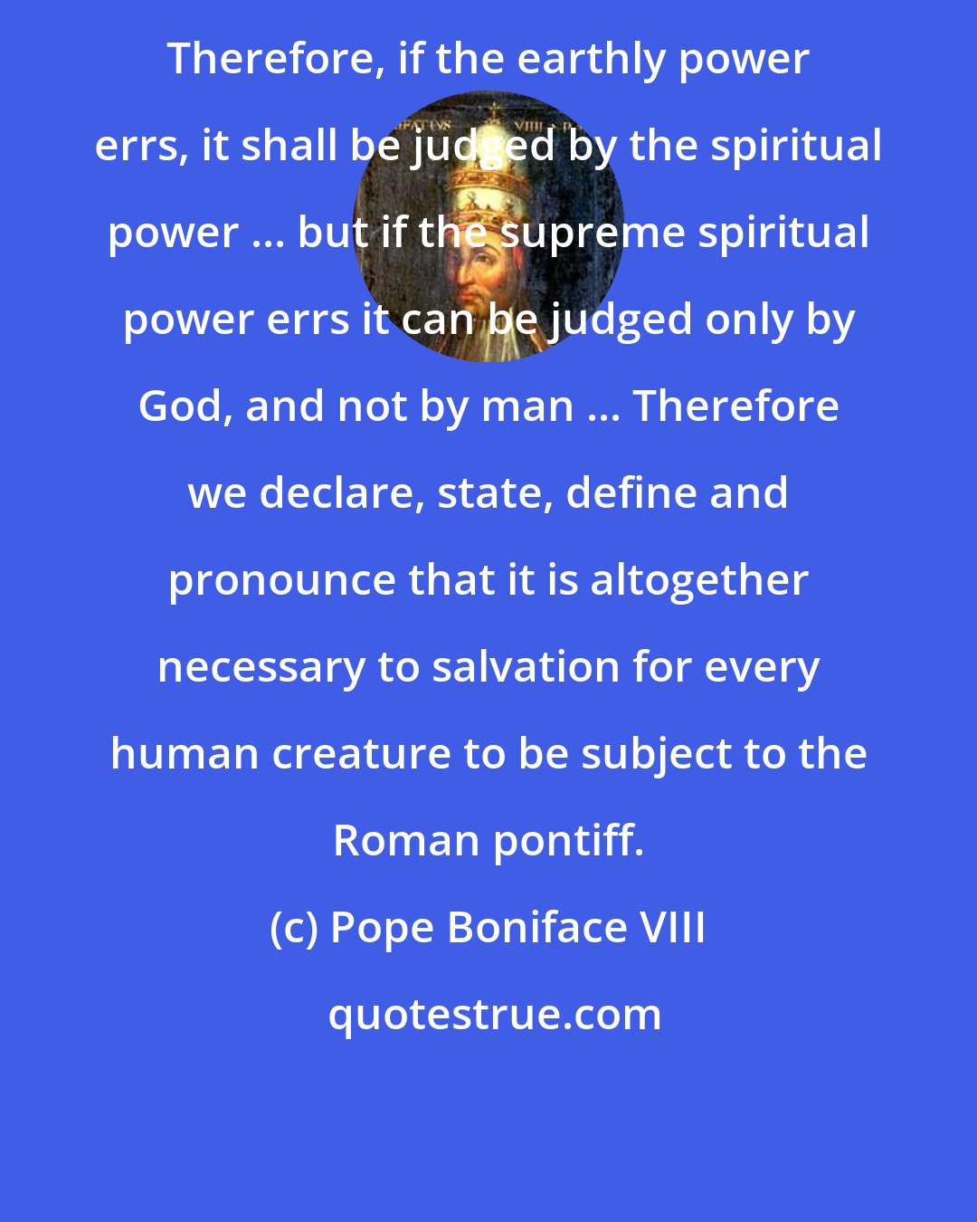 Pope Boniface VIII: Therefore, if the earthly power errs, it shall be judged by the spiritual power ... but if the supreme spiritual power errs it can be judged only by God, and not by man ... Therefore we declare, state, define and pronounce that it is altogether necessary to salvation for every human creature to be subject to the Roman pontiff.