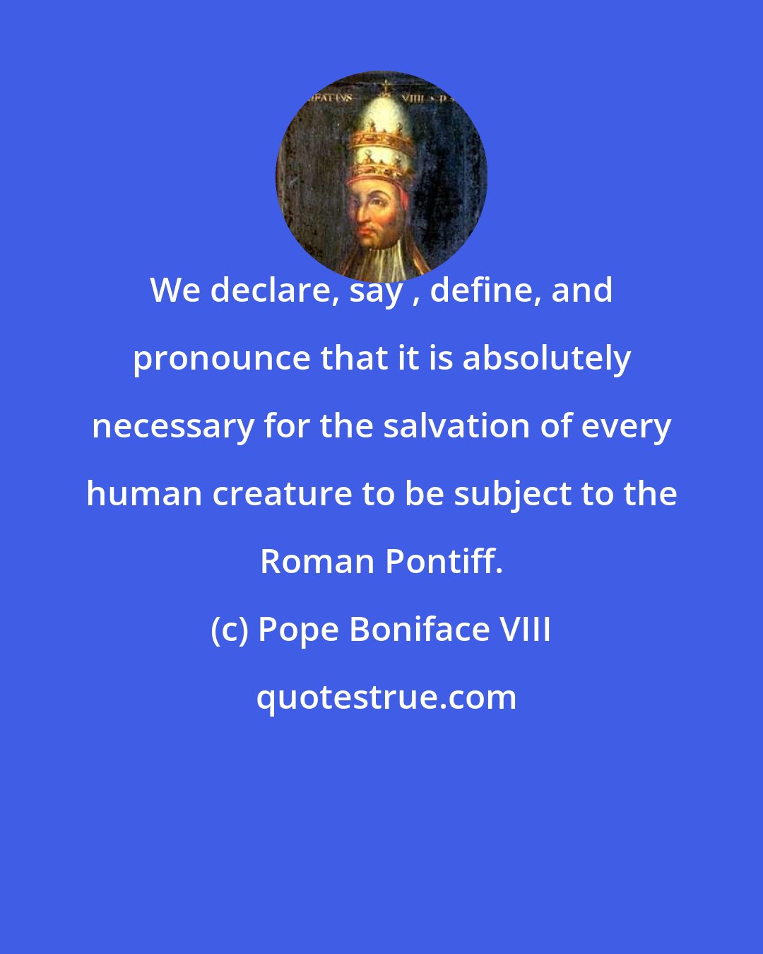 Pope Boniface VIII: We declare, say , define, and pronounce that it is absolutely necessary for the salvation of every human creature to be subject to the Roman Pontiff.