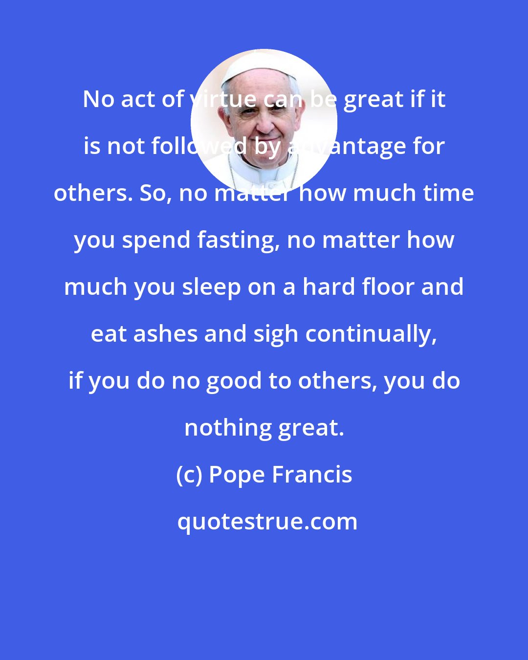 Pope Francis: No act of virtue can be great if it is not followed by advantage for others. So, no matter how much time you spend fasting, no matter how much you sleep on a hard floor and eat ashes and sigh continually, if you do no good to others, you do nothing great.