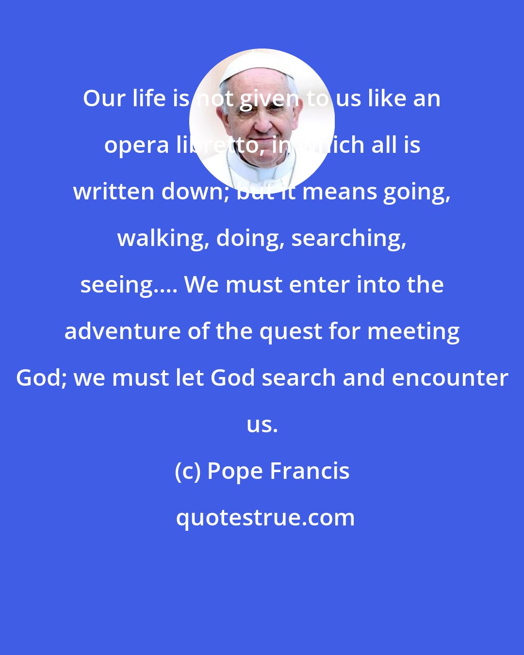 Pope Francis: Our life is not given to us like an opera libretto, in which all is written down; but it means going, walking, doing, searching, seeing.... We must enter into the adventure of the quest for meeting God; we must let God search and encounter us.
