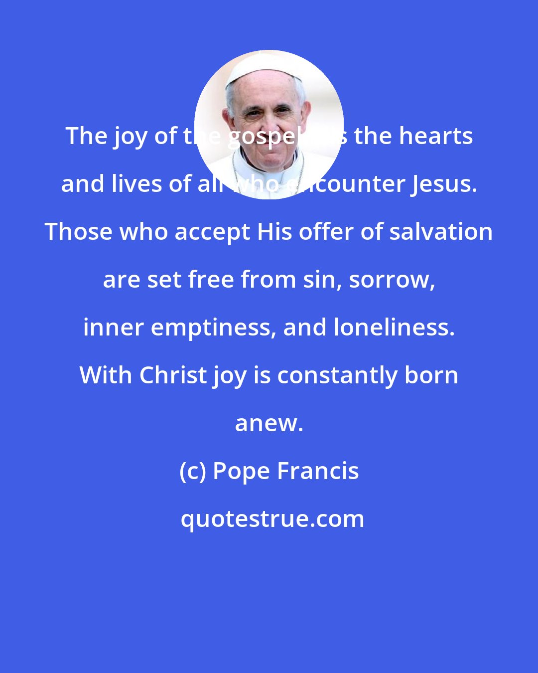 Pope Francis: The joy of the gospel fills the hearts and lives of all who encounter Jesus. Those who accept His offer of salvation are set free from sin, sorrow, inner emptiness, and loneliness. With Christ joy is constantly born anew.