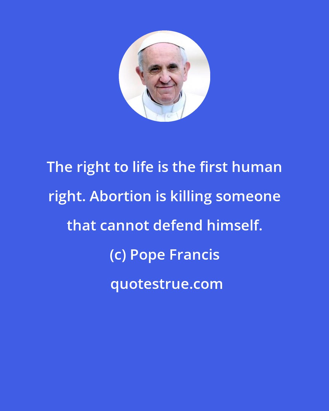 Pope Francis: The right to life is the first human right. Abortion is killing someone that cannot defend himself.