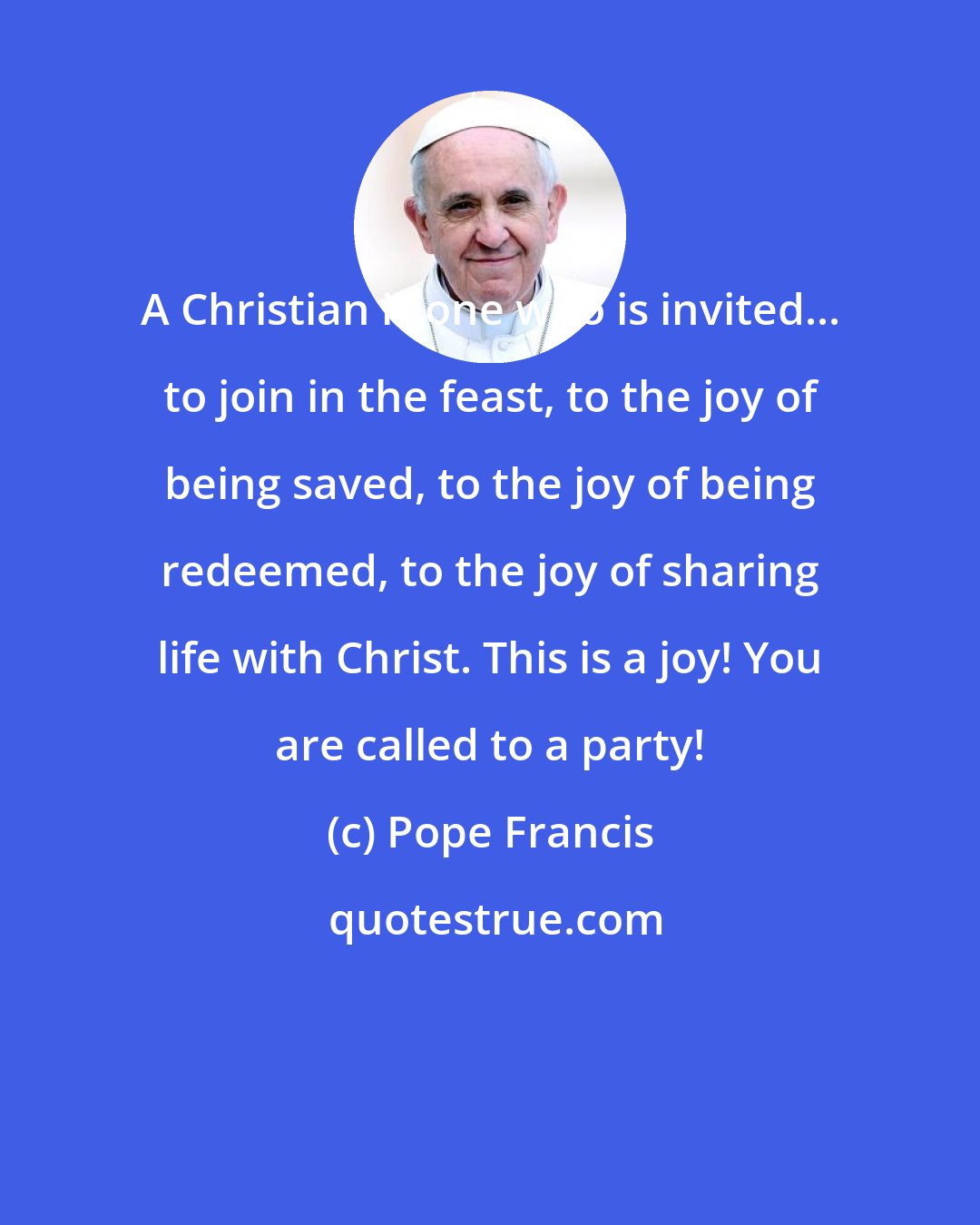Pope Francis: A Christian is one who is invited... to join in the feast, to the joy of being saved, to the joy of being redeemed, to the joy of sharing life with Christ. This is a joy! You are called to a party!