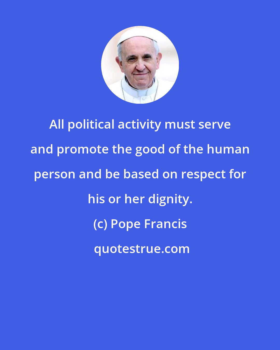 Pope Francis: All political activity must serve and promote the good of the human person and be based on respect for his or her dignity.