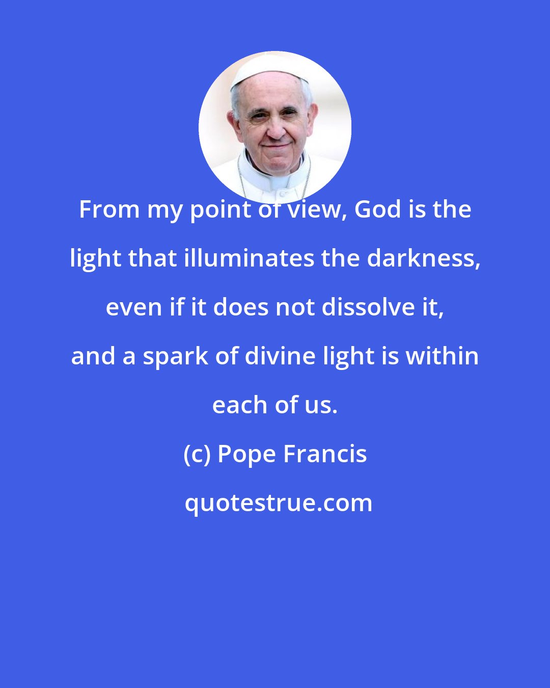 Pope Francis: From my point of view, God is the light that illuminates the darkness, even if it does not dissolve it, and a spark of divine light is within each of us.