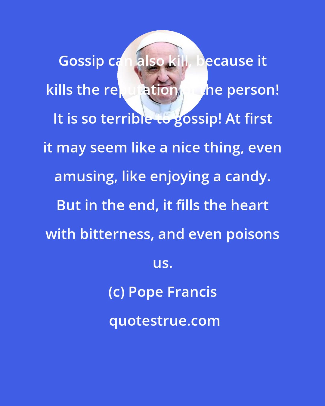 Pope Francis: Gossip can also kill, because it kills the reputation of the person! It is so terrible to gossip! At first it may seem like a nice thing, even amusing, like enjoying a candy. But in the end, it fills the heart with bitterness, and even poisons us.