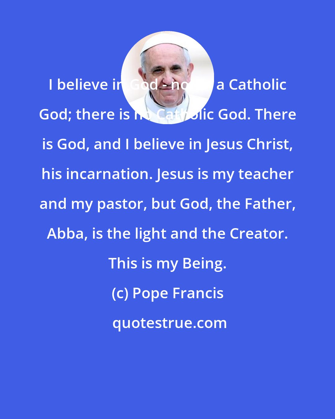 Pope Francis: I believe in God - not in a Catholic God; there is no Catholic God. There is God, and I believe in Jesus Christ, his incarnation. Jesus is my teacher and my pastor, but God, the Father, Abba, is the light and the Creator. This is my Being.