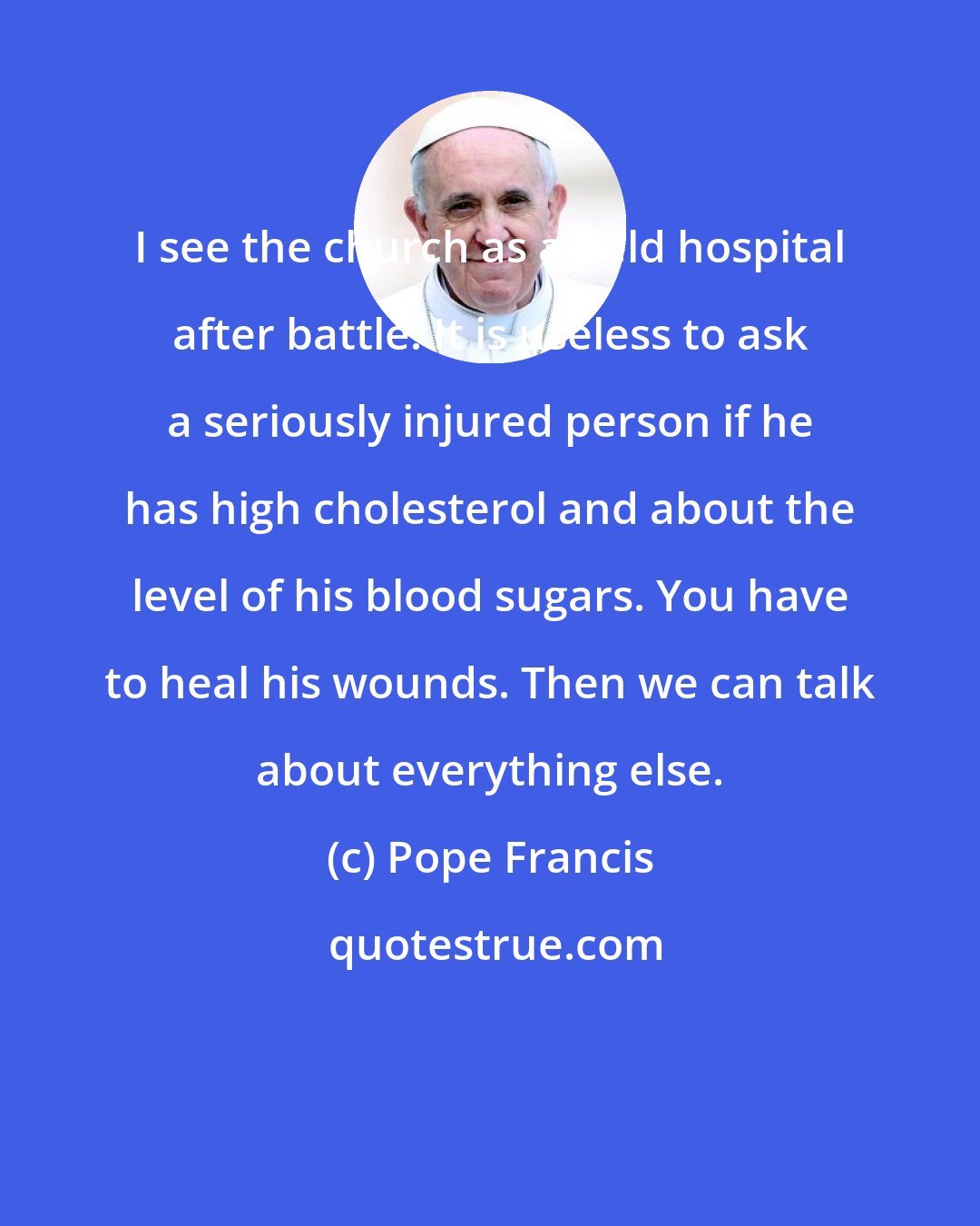 Pope Francis: I see the church as a field hospital after battle. It is useless to ask a seriously injured person if he has high cholesterol and about the level of his blood sugars. You have to heal his wounds. Then we can talk about everything else.