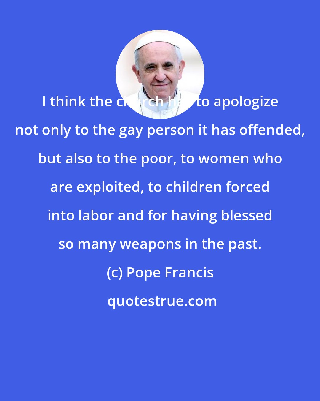 Pope Francis: I think the church has to apologize not only to the gay person it has offended, but also to the poor, to women who are exploited, to children forced into labor and for having blessed so many weapons in the past.