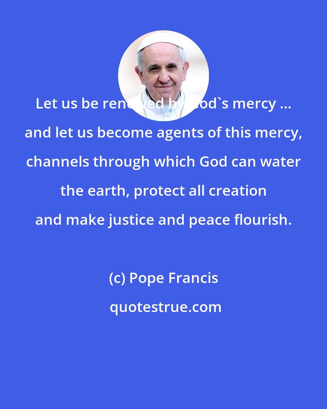 Pope Francis: Let us be renewed by God's mercy ... and let us become agents of this mercy, channels through which God can water the earth, protect all creation and make justice and peace flourish.