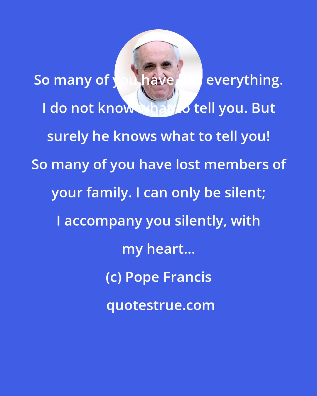 Pope Francis: So many of you have lost everything. I do not know what to tell you. But surely he knows what to tell you! So many of you have lost members of your family. I can only be silent; I accompany you silently, with my heart...