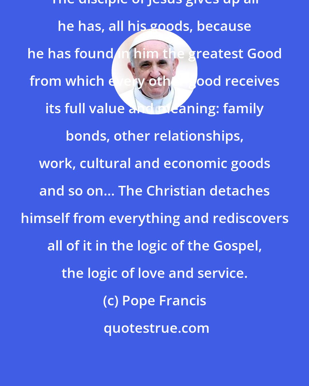 Pope Francis: The disciple of Jesus gives up all he has, all his goods, because he has found in him the greatest Good from which every other good receives its full value and meaning: family bonds, other relationships, work, cultural and economic goods and so on... The Christian detaches himself from everything and rediscovers all of it in the logic of the Gospel, the logic of love and service.