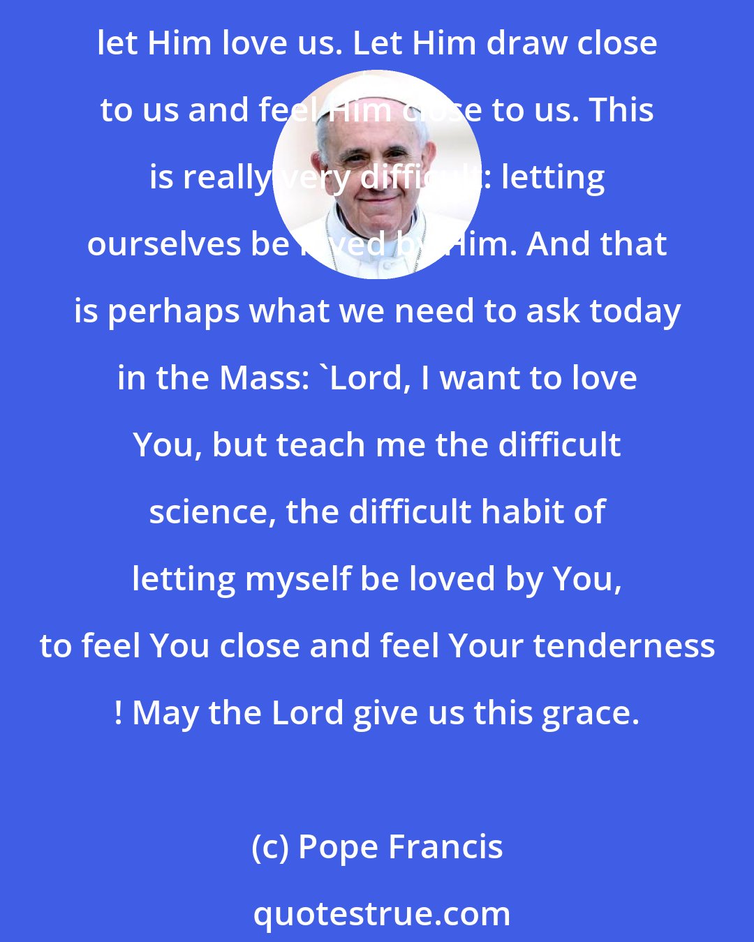 Pope Francis: This may sound like heresy, but it is the greatest truth! It is more difficult to let God love us, than to love Him! The best way to love Him in return is to open our hearts and let Him love us. Let Him draw close to us and feel Him close to us. This is really very difficult: letting ourselves be loved by Him. And that is perhaps what we need to ask today in the Mass: 'Lord, I want to love You, but teach me the difficult science, the difficult habit of letting myself be loved by You, to feel You close and feel Your tenderness ! May the Lord give us this grace.