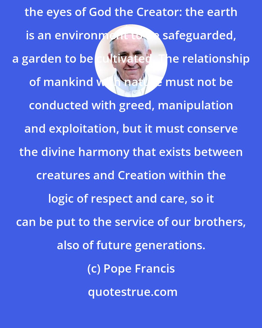 Pope Francis: Today we celebrate Earth Day. I exhort everyone to see the world through the eyes of God the Creator: the earth is an environment to be safeguarded, a garden to be cultivated. The relationship of mankind with nature must not be conducted with greed, manipulation and exploitation, but it must conserve the divine harmony that exists between creatures and Creation within the logic of respect and care, so it can be put to the service of our brothers, also of future generations.