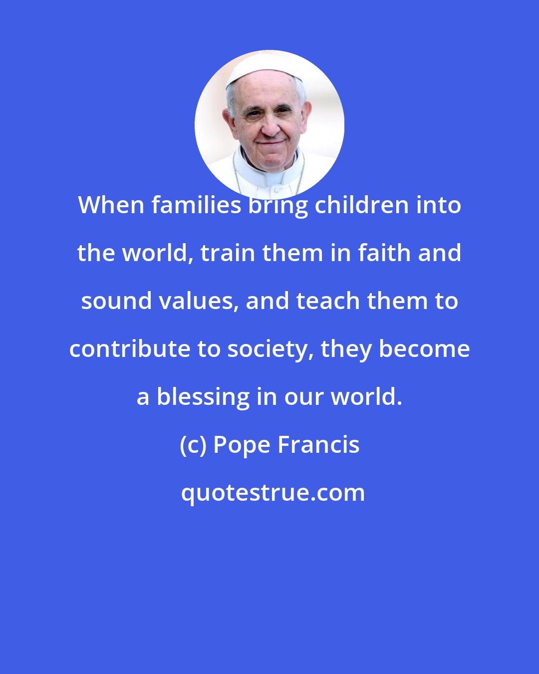 Pope Francis: When families bring children into the world, train them in faith and sound values, and teach them to contribute to society, they become a blessing in our world.