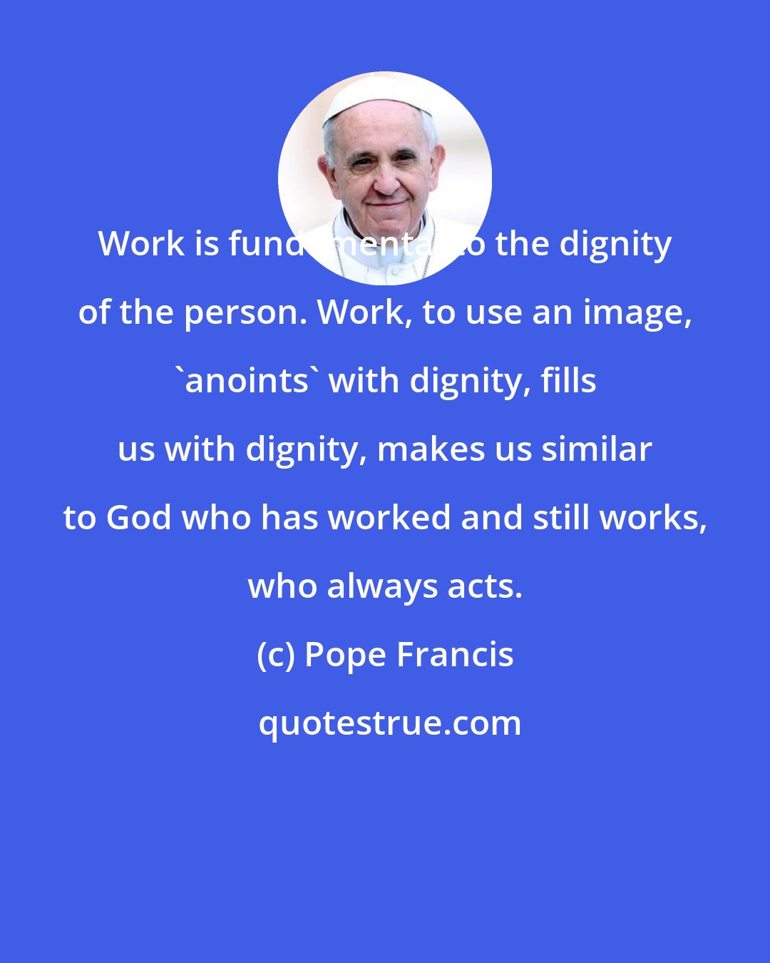 Pope Francis: Work is fundamental to the dignity of the person. Work, to use an image, 'anoints' with dignity, fills us with dignity, makes us similar to God who has worked and still works, who always acts.