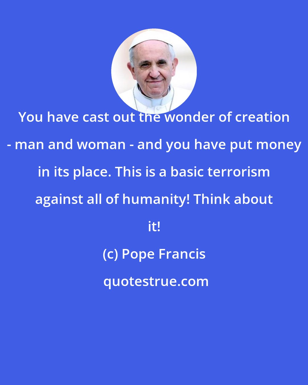 Pope Francis: You have cast out the wonder of creation - man and woman - and you have put money in its place. This is a basic terrorism against all of humanity! Think about it!