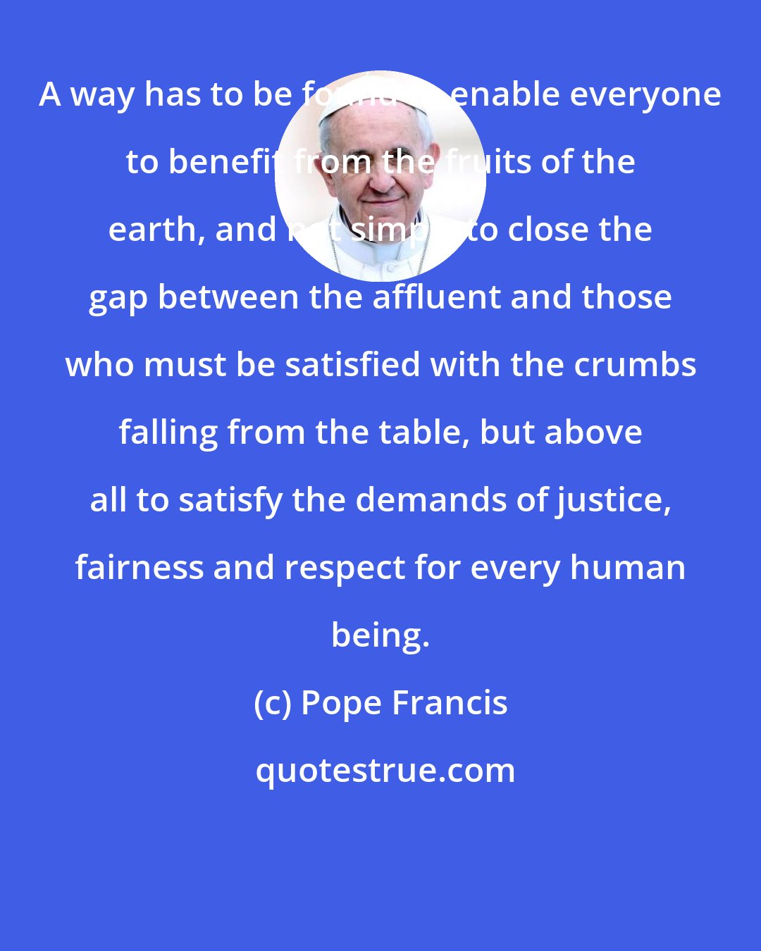 Pope Francis: A way has to be found to enable everyone to benefit from the fruits of the earth, and not simply to close the gap between the affluent and those who must be satisfied with the crumbs falling from the table, but above all to satisfy the demands of justice, fairness and respect for every human being.