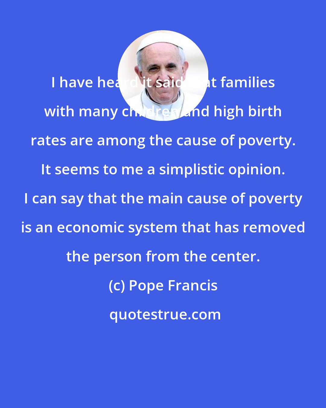 Pope Francis: I have heard it said that families with many children and high birth rates are among the cause of poverty. It seems to me a simplistic opinion. I can say that the main cause of poverty is an economic system that has removed the person from the center.