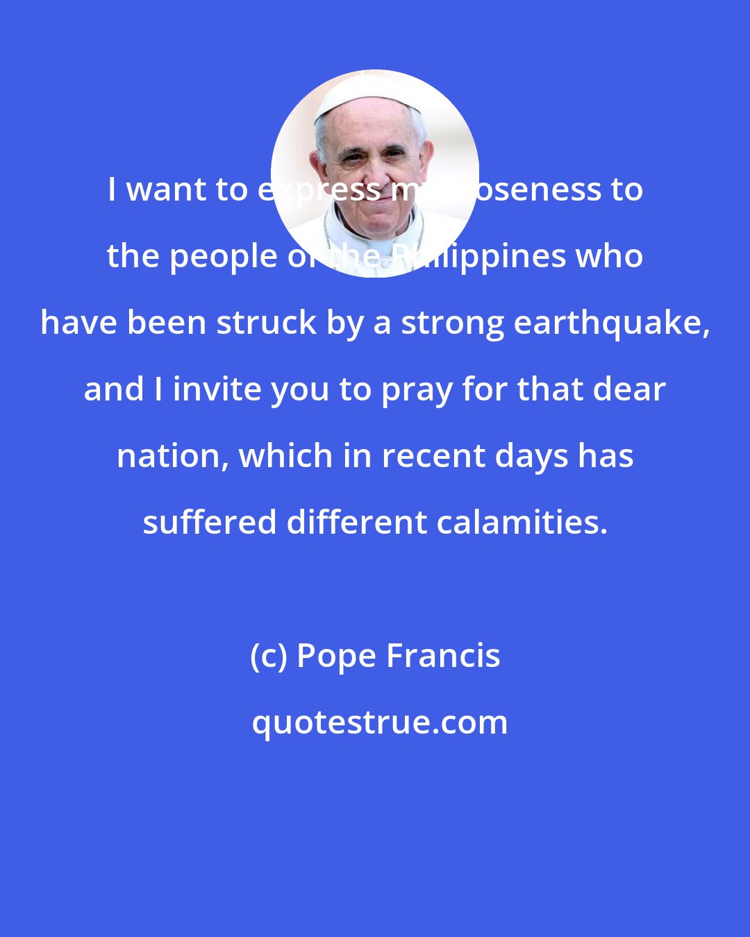 Pope Francis: I want to express my closeness to the people of the Philippines who have been struck by a strong earthquake, and I invite you to pray for that dear nation, which in recent days has suffered different calamities.