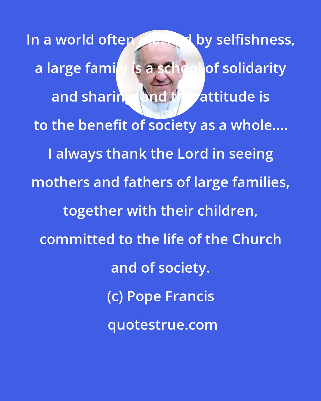 Pope Francis: In a world often marked by selfishness, a large family is a school of solidarity and sharing; and this attitude is to the benefit of society as a whole.... I always thank the Lord in seeing mothers and fathers of large families, together with their children, committed to the life of the Church and of society.