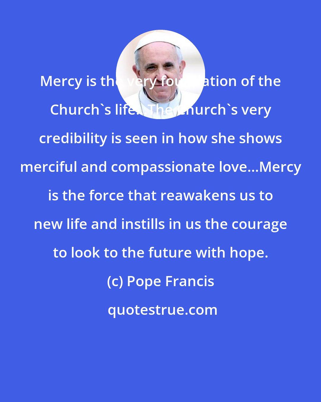 Pope Francis: Mercy is the very foundation of the Church's life...The Church's very credibility is seen in how she shows merciful and compassionate love...Mercy is the force that reawakens us to new life and instills in us the courage to look to the future with hope.