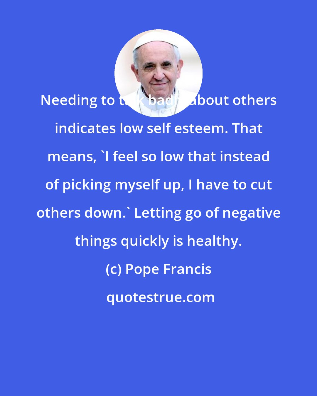 Pope Francis: Needing to talk badly about others indicates low self esteem. That means, 'I feel so low that instead of picking myself up, I have to cut others down.' Letting go of negative things quickly is healthy.