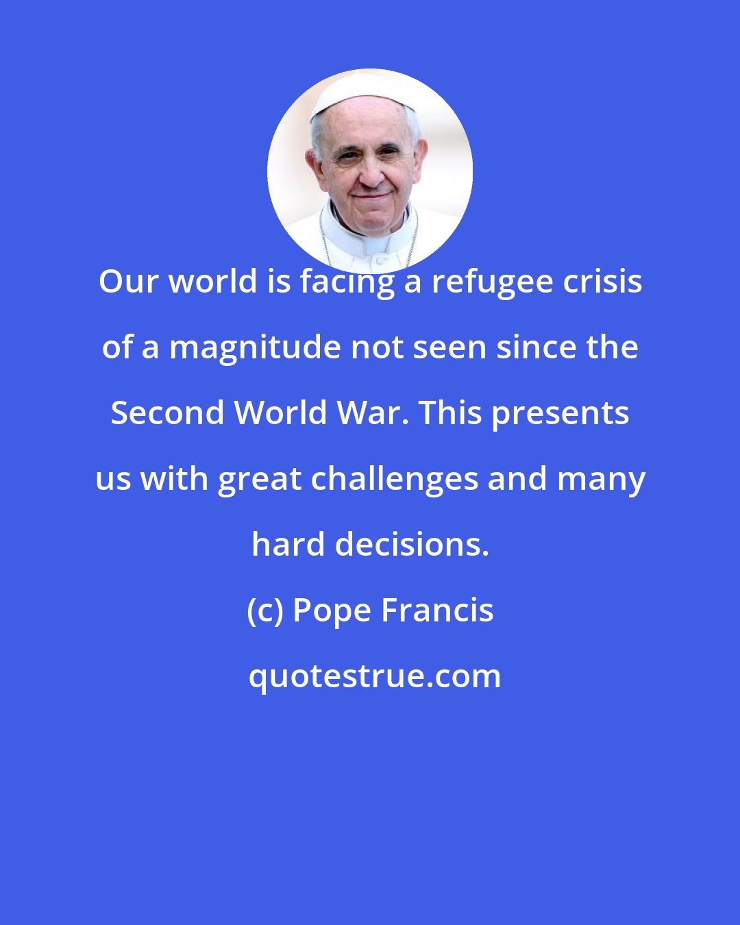 Pope Francis: Our world is facing a refugee crisis of a magnitude not seen since the Second World War. This presents us with great challenges and many hard decisions.