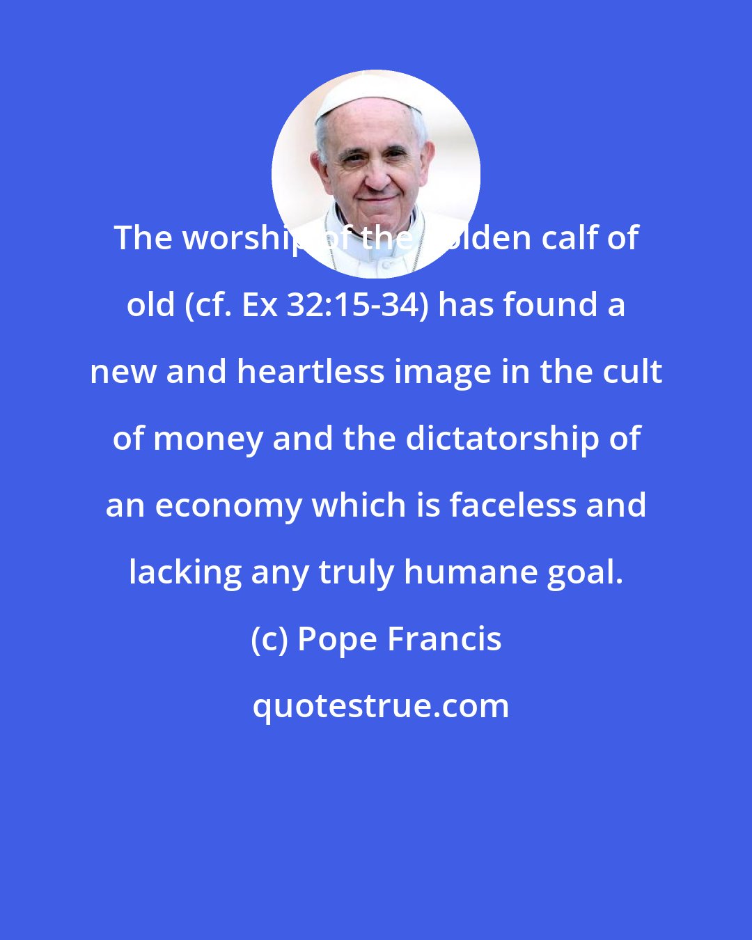 Pope Francis: The worship of the golden calf of old (cf. Ex 32:15-34) has found a new and heartless image in the cult of money and the dictatorship of an economy which is faceless and lacking any truly humane goal.