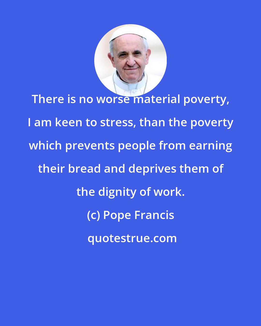 Pope Francis: There is no worse material poverty, I am keen to stress, than the poverty which prevents people from earning their bread and deprives them of the dignity of work.